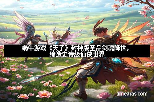 蜗牛游戏《天子》封神版圣品剑魂降世，缔造史诗级仙侠世界